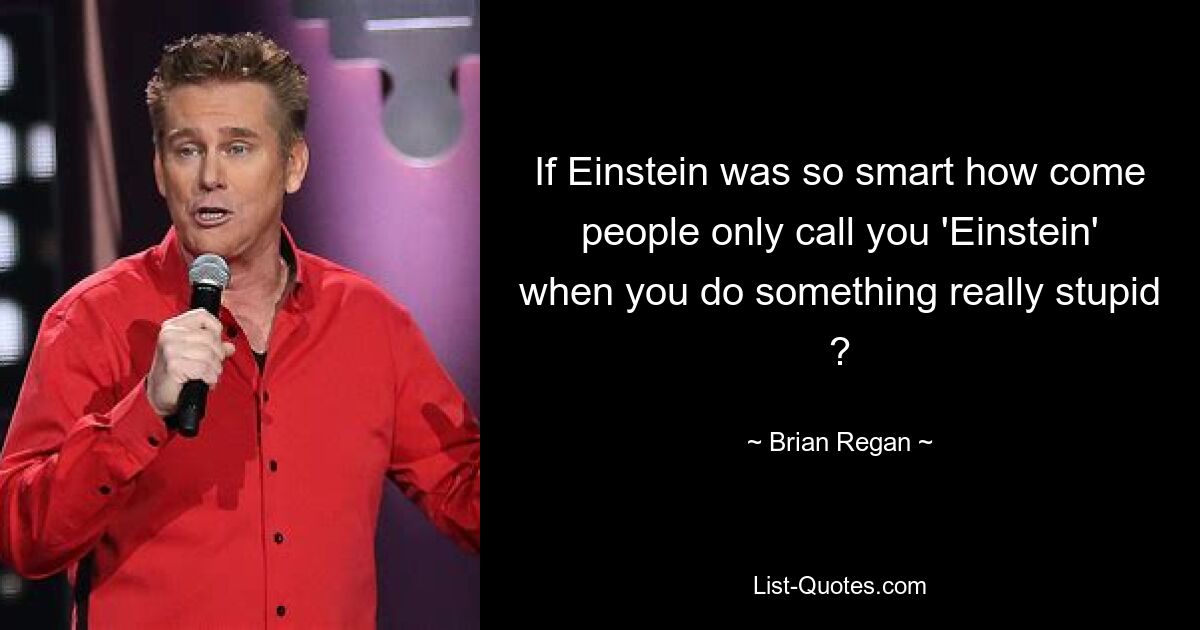 If Einstein was so smart how come people only call you 'Einstein' when you do something really stupid ? — © Brian Regan