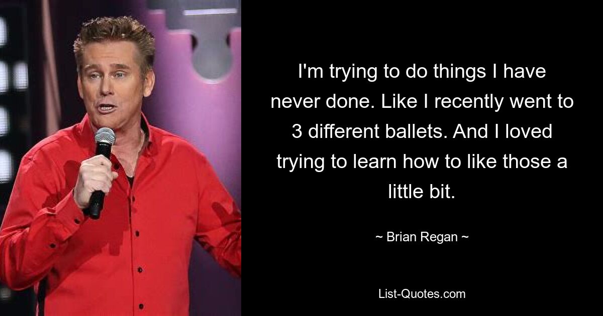 I'm trying to do things I have never done. Like I recently went to 3 different ballets. And I loved trying to learn how to like those a little bit. — © Brian Regan