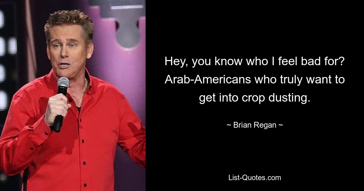 Hey, you know who I feel bad for? Arab-Americans who truly want to get into crop dusting. — © Brian Regan