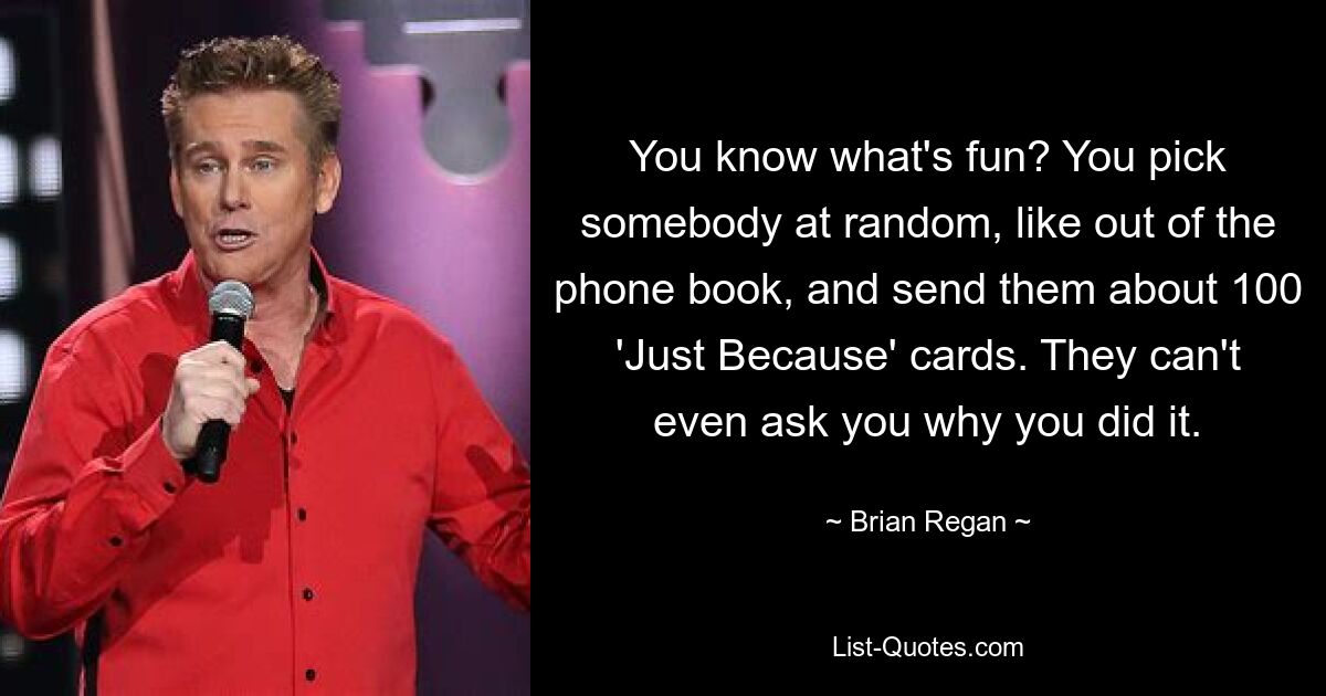 You know what's fun? You pick somebody at random, like out of the phone book, and send them about 100 'Just Because' cards. They can't even ask you why you did it. — © Brian Regan