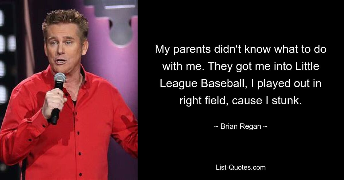 My parents didn't know what to do with me. They got me into Little League Baseball, I played out in right field, cause I stunk. — © Brian Regan