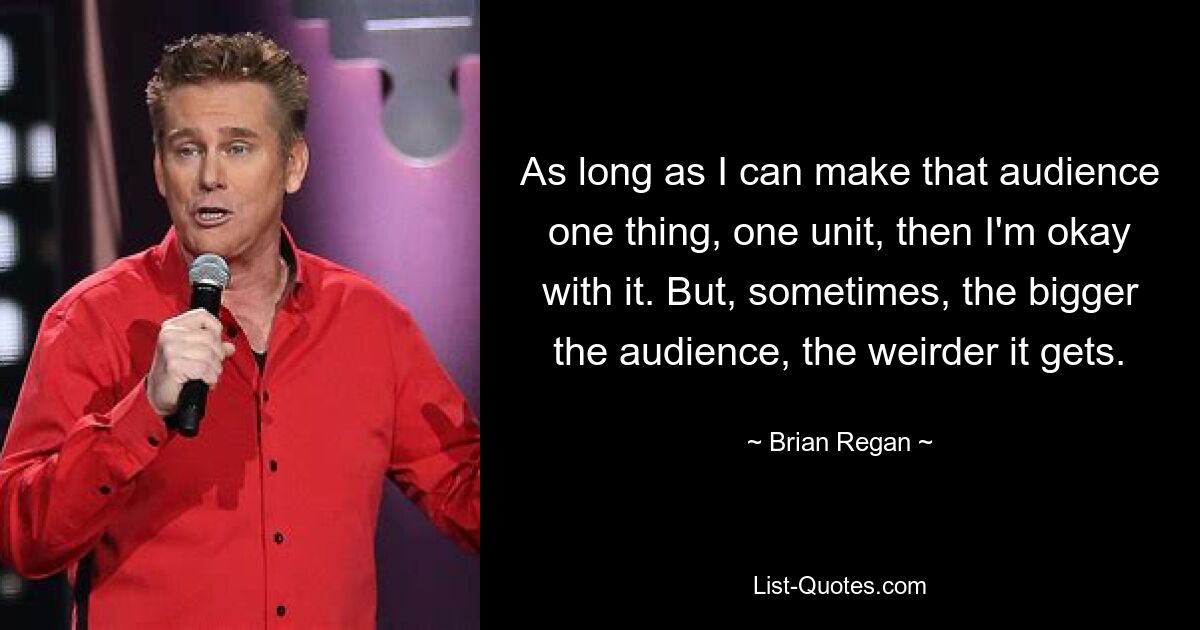 As long as I can make that audience one thing, one unit, then I'm okay with it. But, sometimes, the bigger the audience, the weirder it gets. — © Brian Regan