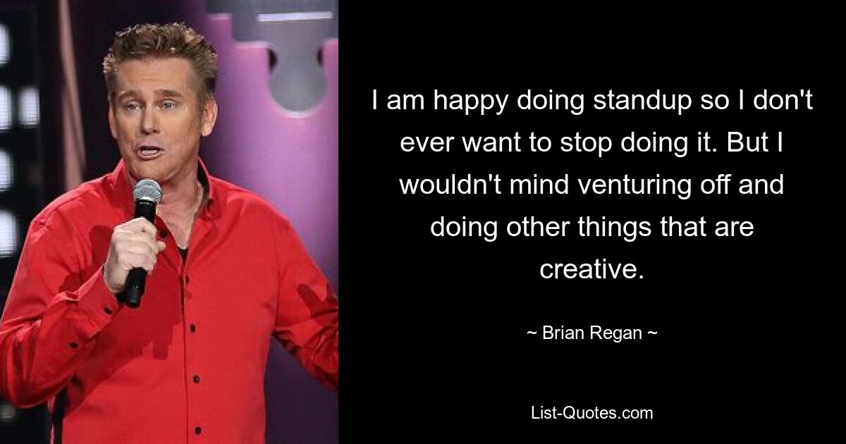 I am happy doing standup so I don't ever want to stop doing it. But I wouldn't mind venturing off and doing other things that are creative. — © Brian Regan