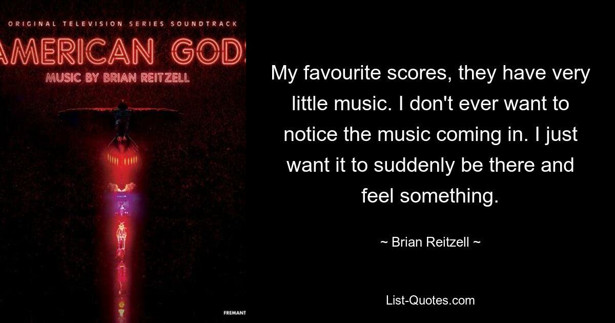 My favourite scores, they have very little music. I don't ever want to notice the music coming in. I just want it to suddenly be there and feel something. — © Brian Reitzell