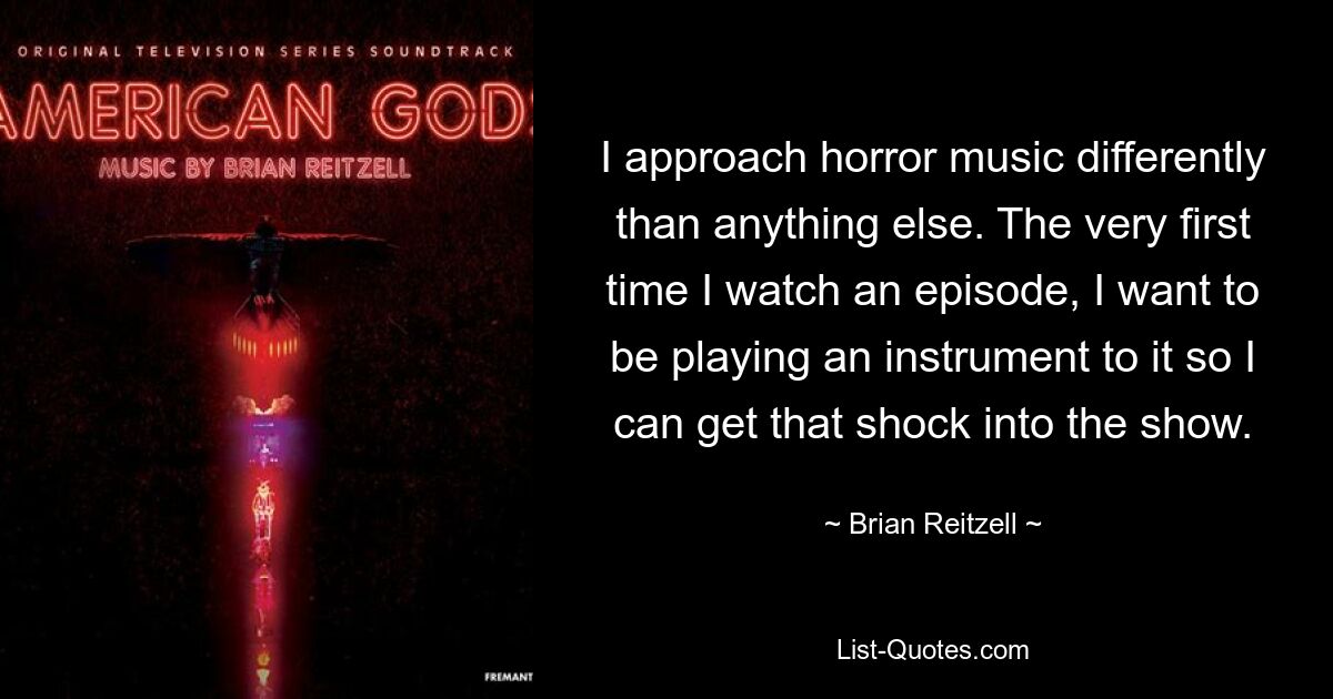 I approach horror music differently than anything else. The very first time I watch an episode, I want to be playing an instrument to it so I can get that shock into the show. — © Brian Reitzell