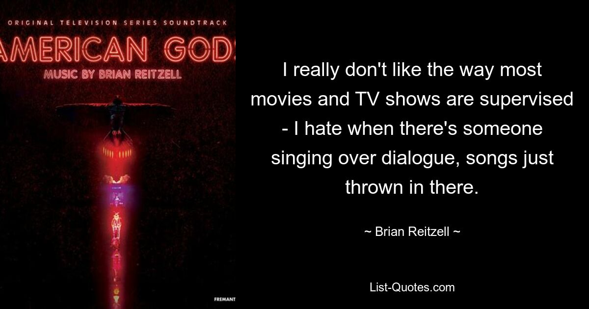 I really don't like the way most movies and TV shows are supervised - I hate when there's someone singing over dialogue, songs just thrown in there. — © Brian Reitzell