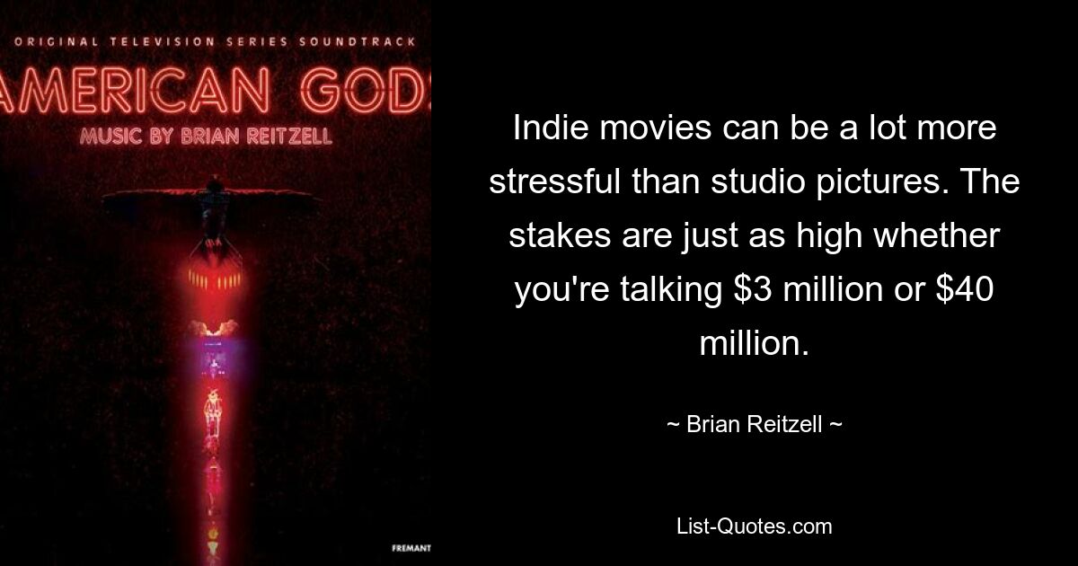 Indie movies can be a lot more stressful than studio pictures. The stakes are just as high whether you're talking $3 million or $40 million. — © Brian Reitzell