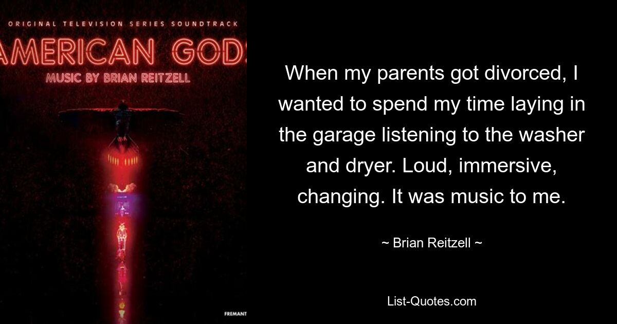 When my parents got divorced, I wanted to spend my time laying in the garage listening to the washer and dryer. Loud, immersive, changing. It was music to me. — © Brian Reitzell