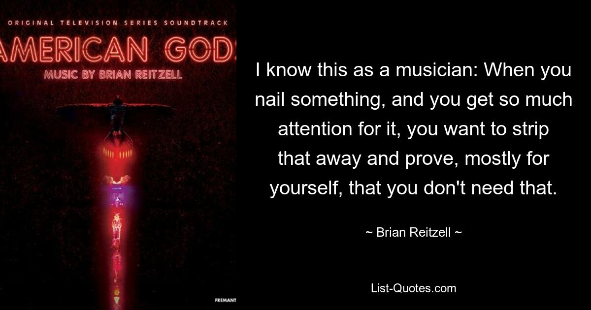 I know this as a musician: When you nail something, and you get so much attention for it, you want to strip that away and prove, mostly for yourself, that you don't need that. — © Brian Reitzell