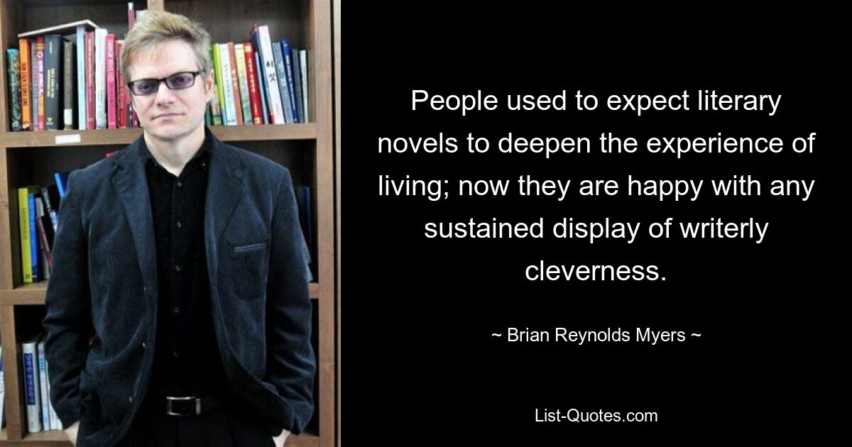 People used to expect literary novels to deepen the experience of living; now they are happy with any sustained display of writerly cleverness. — © Brian Reynolds Myers