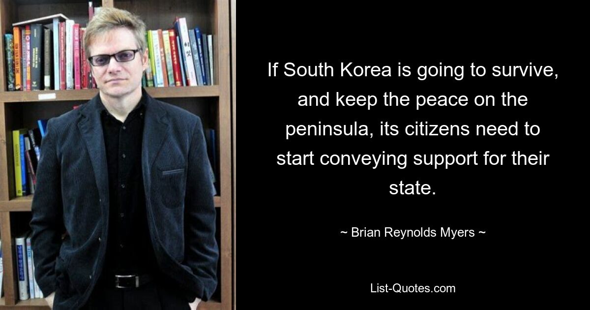 If South Korea is going to survive, and keep the peace on the peninsula, its citizens need to start conveying support for their state. — © Brian Reynolds Myers