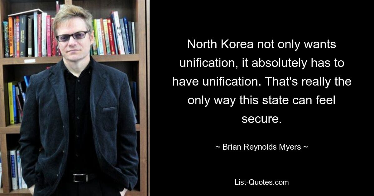 North Korea not only wants unification, it absolutely has to have unification. That's really the only way this state can feel secure. — © Brian Reynolds Myers