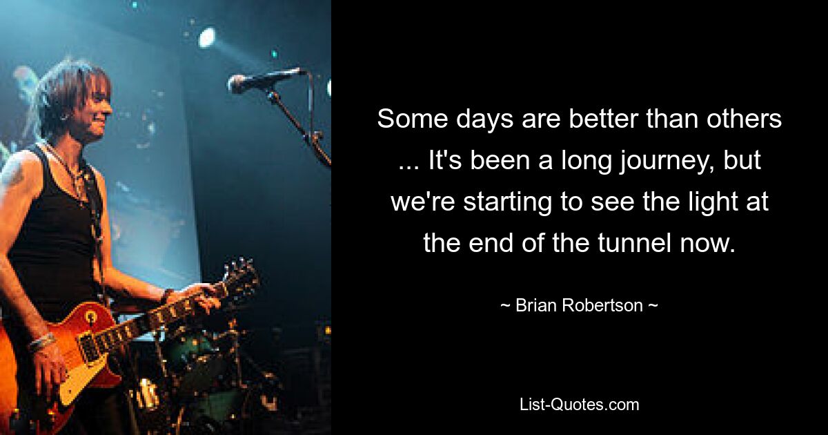 Some days are better than others ... It's been a long journey, but we're starting to see the light at the end of the tunnel now. — © Brian Robertson