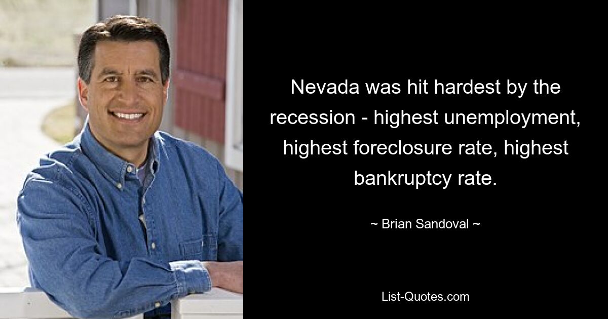 Nevada was hit hardest by the recession - highest unemployment, highest foreclosure rate, highest bankruptcy rate. — © Brian Sandoval