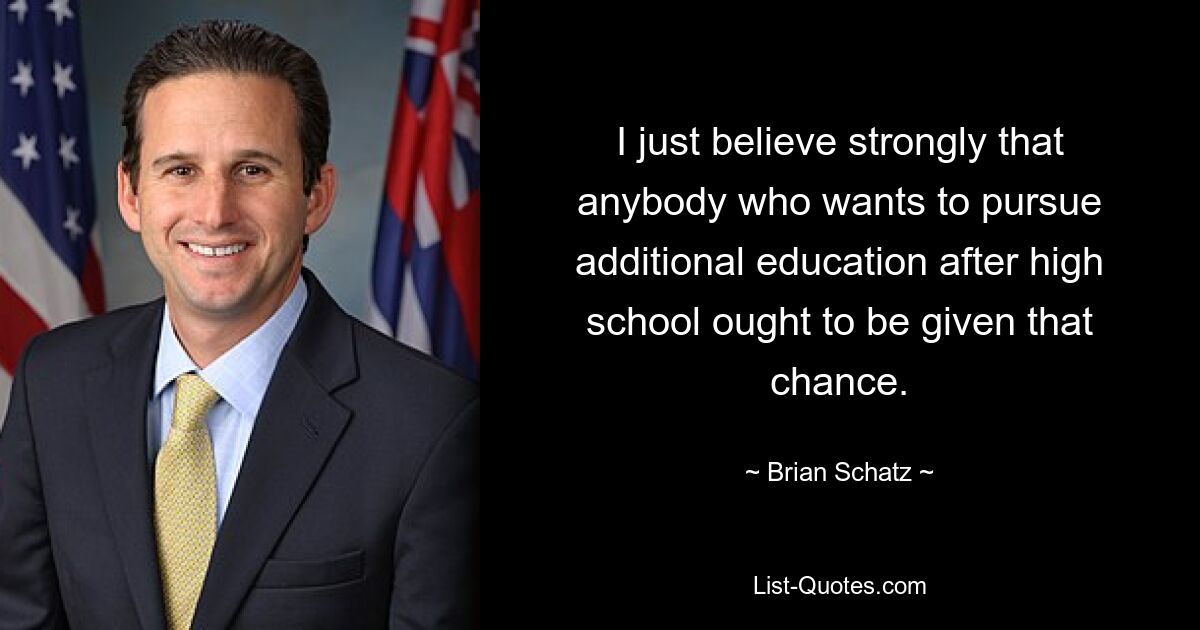 I just believe strongly that anybody who wants to pursue additional education after high school ought to be given that chance. — © Brian Schatz