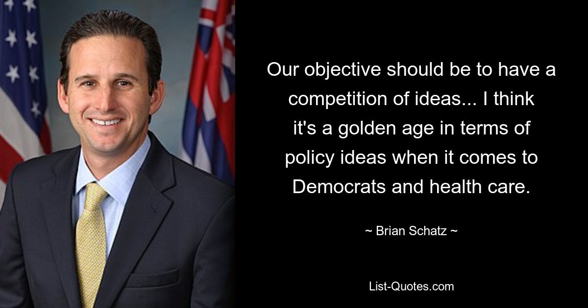 Our objective should be to have a competition of ideas... I think it's a golden age in terms of policy ideas when it comes to Democrats and health care. — © Brian Schatz