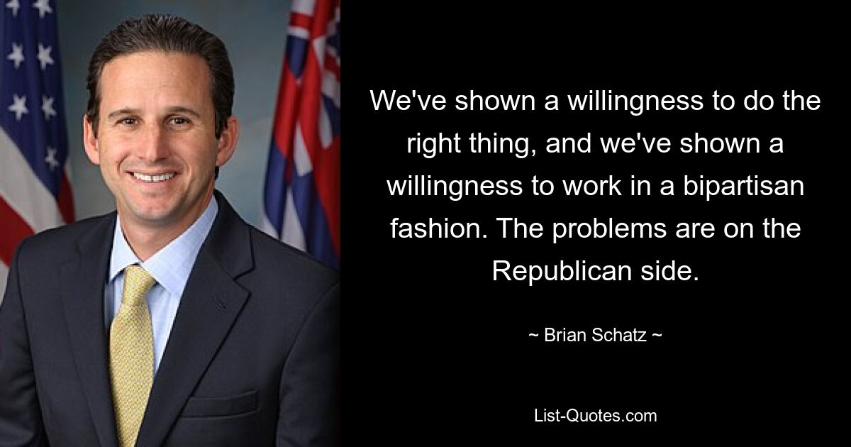 We've shown a willingness to do the right thing, and we've shown a willingness to work in a bipartisan fashion. The problems are on the Republican side. — © Brian Schatz