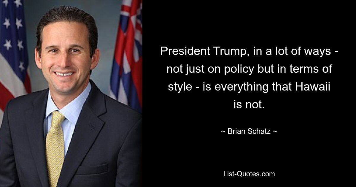 President Trump, in a lot of ways - not just on policy but in terms of style - is everything that Hawaii is not. — © Brian Schatz