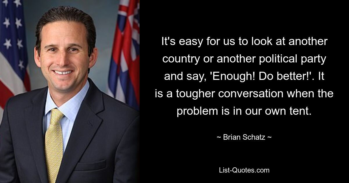 It's easy for us to look at another country or another political party and say, 'Enough! Do better!'. It is a tougher conversation when the problem is in our own tent. — © Brian Schatz