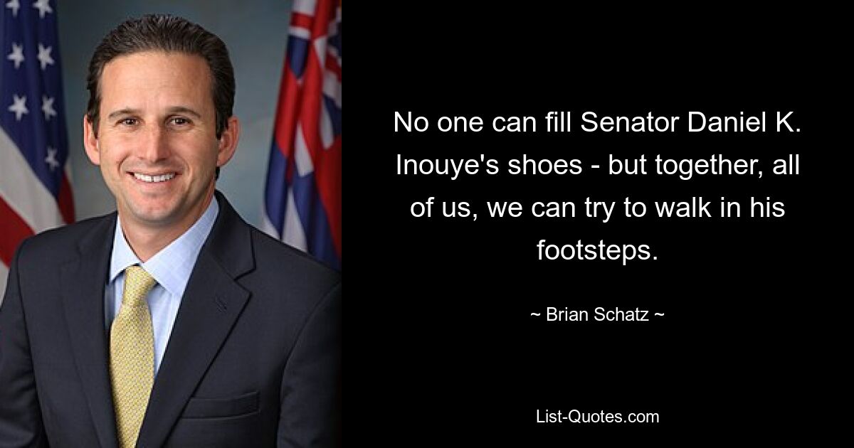 No one can fill Senator Daniel K. Inouye's shoes - but together, all of us, we can try to walk in his footsteps. — © Brian Schatz