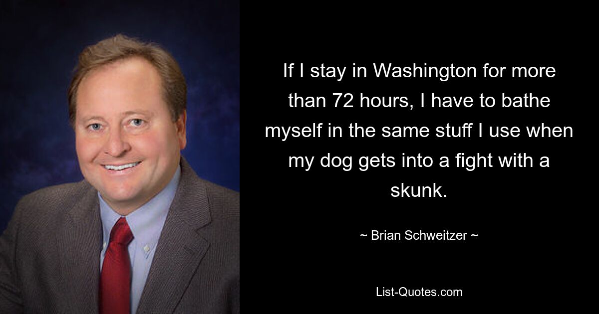 If I stay in Washington for more than 72 hours, I have to bathe myself in the same stuff I use when my dog gets into a fight with a skunk. — © Brian Schweitzer