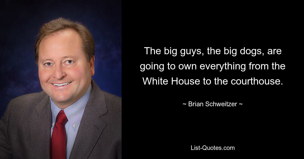 The big guys, the big dogs, are going to own everything from the White House to the courthouse. — © Brian Schweitzer