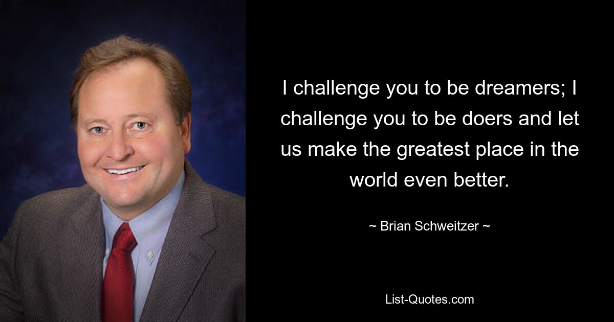 Ich fordere Sie heraus, Träumer zu sein; Ich fordere Sie heraus, Macher zu sein und uns zu helfen, den großartigsten Ort der Welt noch besser zu machen. — © Brian Schweitzer
