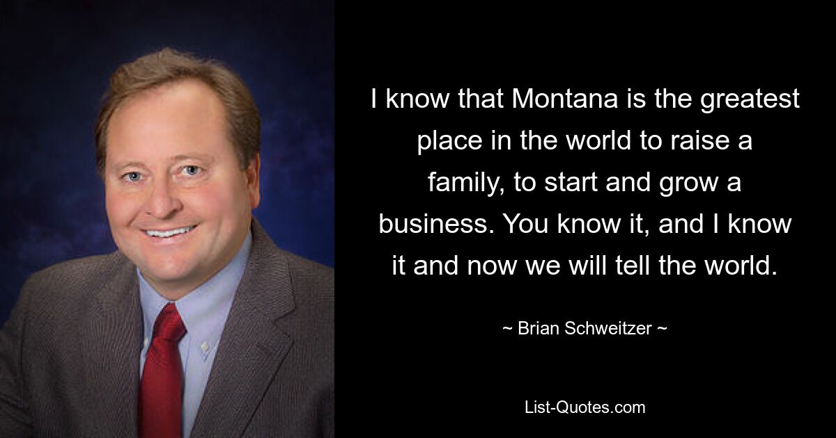 I know that Montana is the greatest place in the world to raise a family, to start and grow a business. You know it, and I know it and now we will tell the world. — © Brian Schweitzer