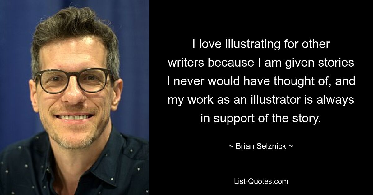 I love illustrating for other writers because I am given stories I never would have thought of, and my work as an illustrator is always in support of the story. — © Brian Selznick