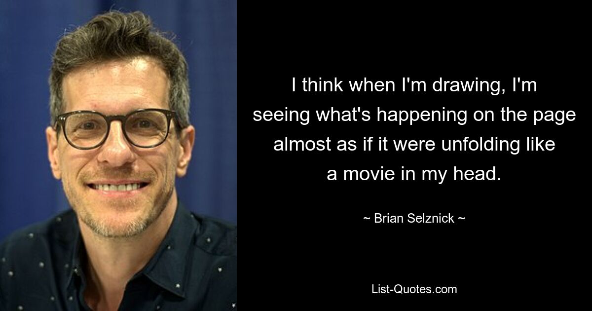 I think when I'm drawing, I'm seeing what's happening on the page almost as if it were unfolding like a movie in my head. — © Brian Selznick