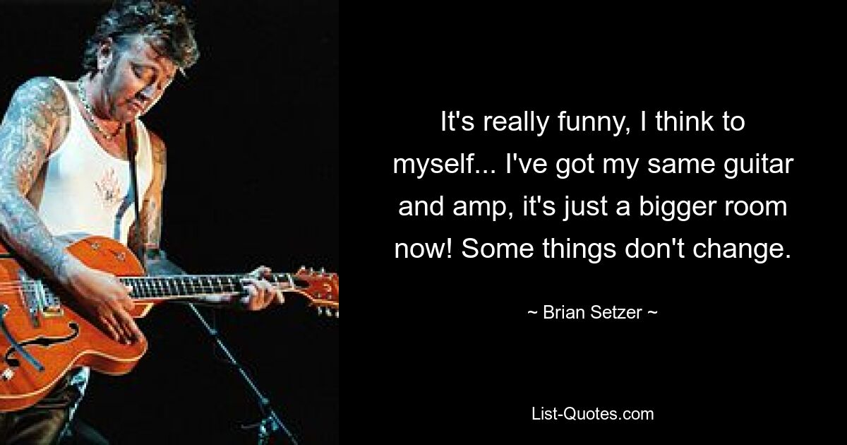 It's really funny, I think to myself... I've got my same guitar and amp, it's just a bigger room now! Some things don't change. — © Brian Setzer