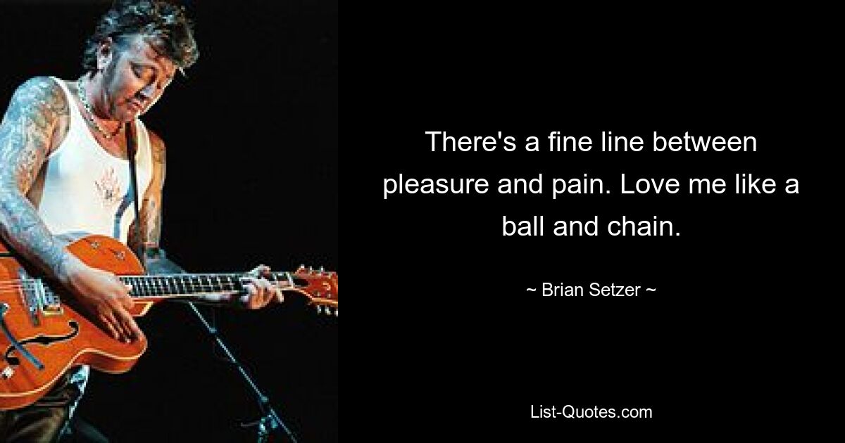 There's a fine line between pleasure and pain. Love me like a ball and chain. — © Brian Setzer