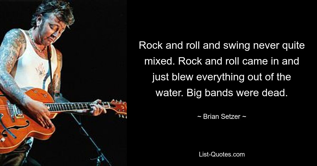 Rock and roll and swing never quite mixed. Rock and roll came in and just blew everything out of the water. Big bands were dead. — © Brian Setzer