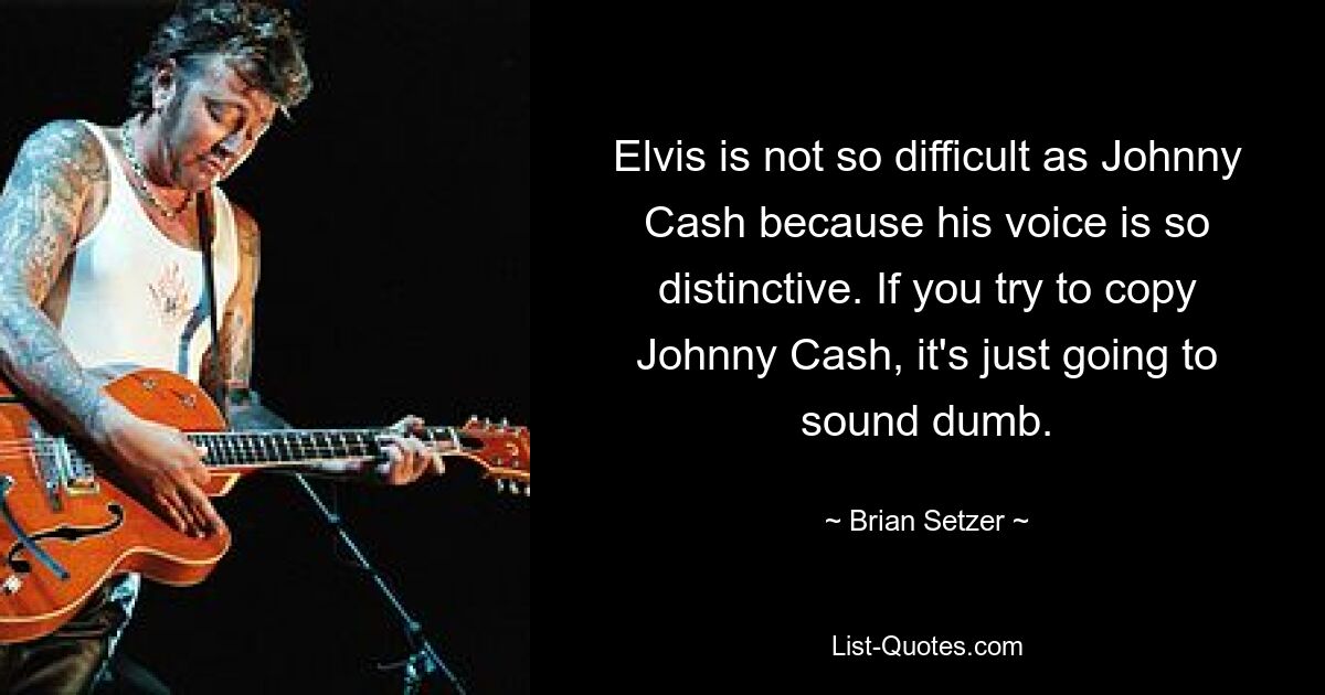 Elvis is not so difficult as Johnny Cash because his voice is so distinctive. If you try to copy Johnny Cash, it's just going to sound dumb. — © Brian Setzer