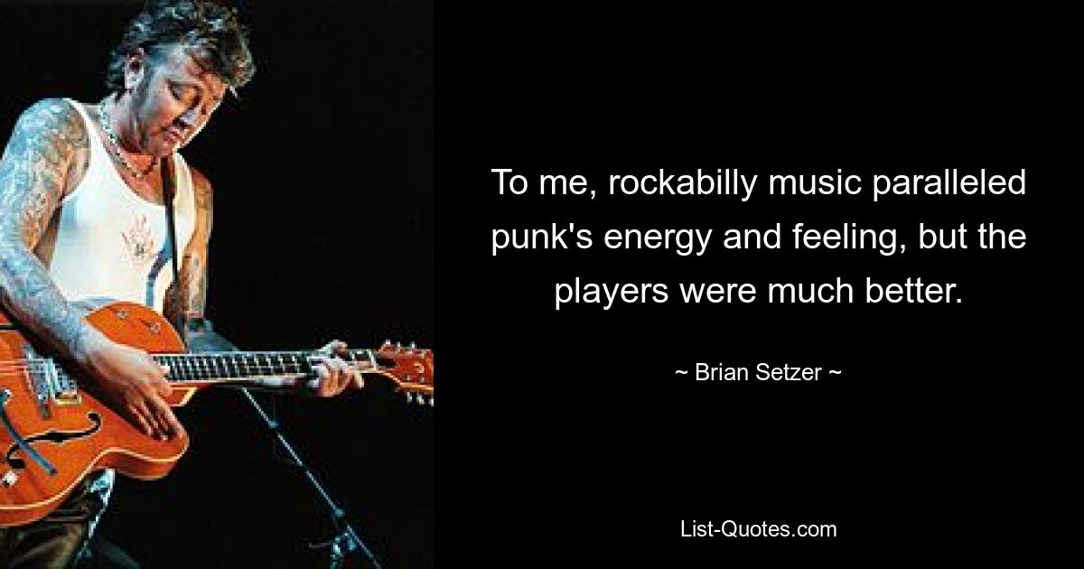 To me, rockabilly music paralleled punk's energy and feeling, but the players were much better. — © Brian Setzer