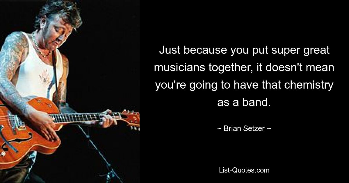 Just because you put super great musicians together, it doesn't mean you're going to have that chemistry as a band. — © Brian Setzer