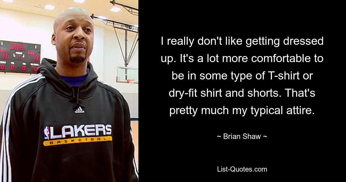 I really don't like getting dressed up. It's a lot more comfortable to be in some type of T-shirt or dry-fit shirt and shorts. That's pretty much my typical attire. — © Brian Shaw