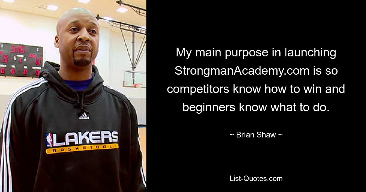 My main purpose in launching StrongmanAcademy.com is so competitors know how to win and beginners know what to do. — © Brian Shaw