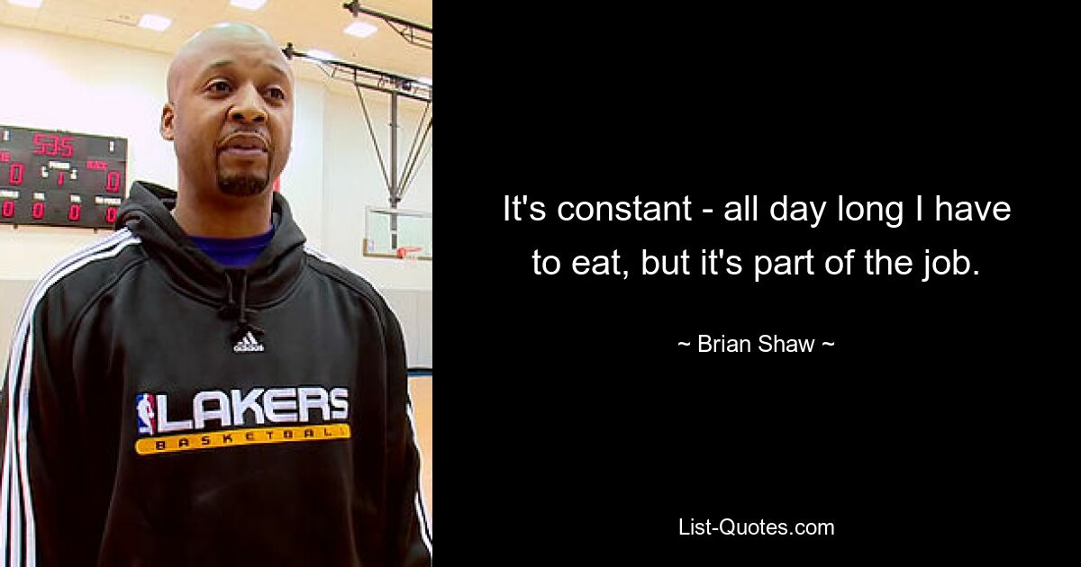 It's constant - all day long I have to eat, but it's part of the job. — © Brian Shaw