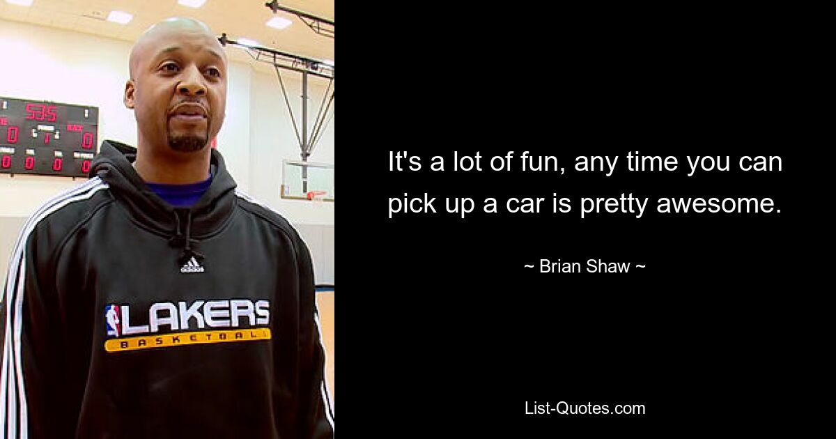 It's a lot of fun, any time you can pick up a car is pretty awesome. — © Brian Shaw