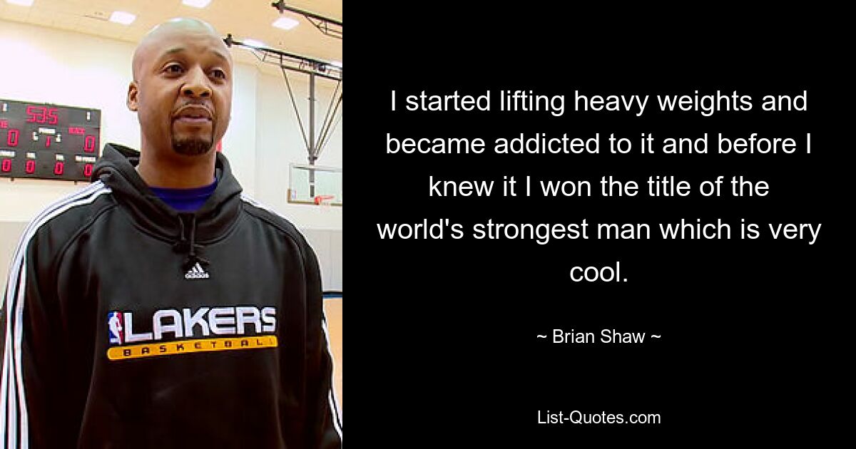 I started lifting heavy weights and became addicted to it and before I knew it I won the title of the world's strongest man which is very cool. — © Brian Shaw