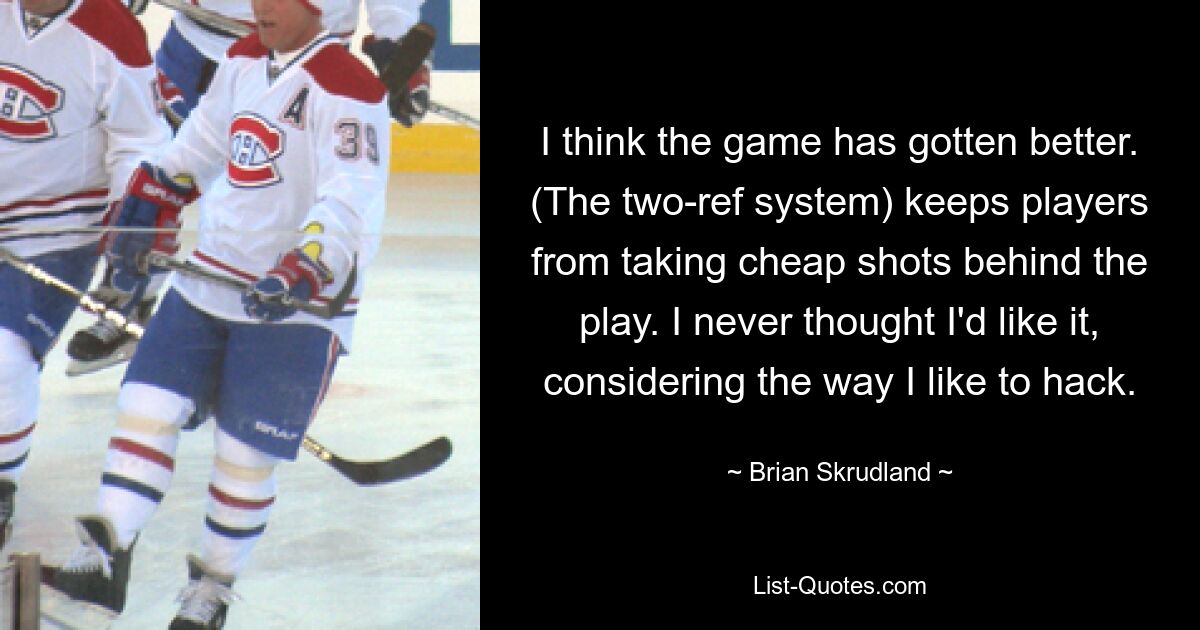 I think the game has gotten better. (The two-ref system) keeps players from taking cheap shots behind the play. I never thought I'd like it, considering the way I like to hack. — © Brian Skrudland