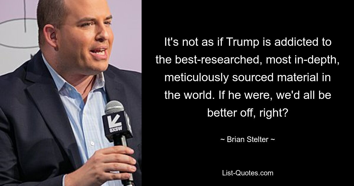 It's not as if Trump is addicted to the best-researched, most in-depth, meticulously sourced material in the world. If he were, we'd all be better off, right? — © Brian Stelter