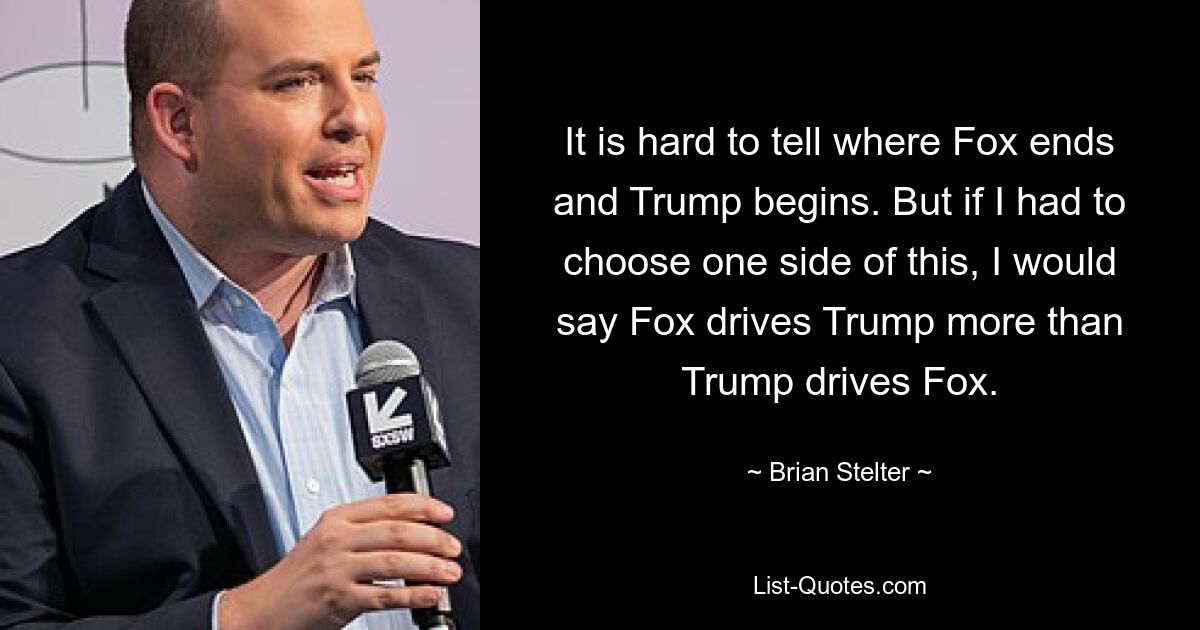 It is hard to tell where Fox ends and Trump begins. But if I had to choose one side of this, I would say Fox drives Trump more than Trump drives Fox. — © Brian Stelter