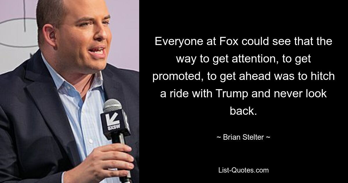 Everyone at Fox could see that the way to get attention, to get promoted, to get ahead was to hitch a ride with Trump and never look back. — © Brian Stelter