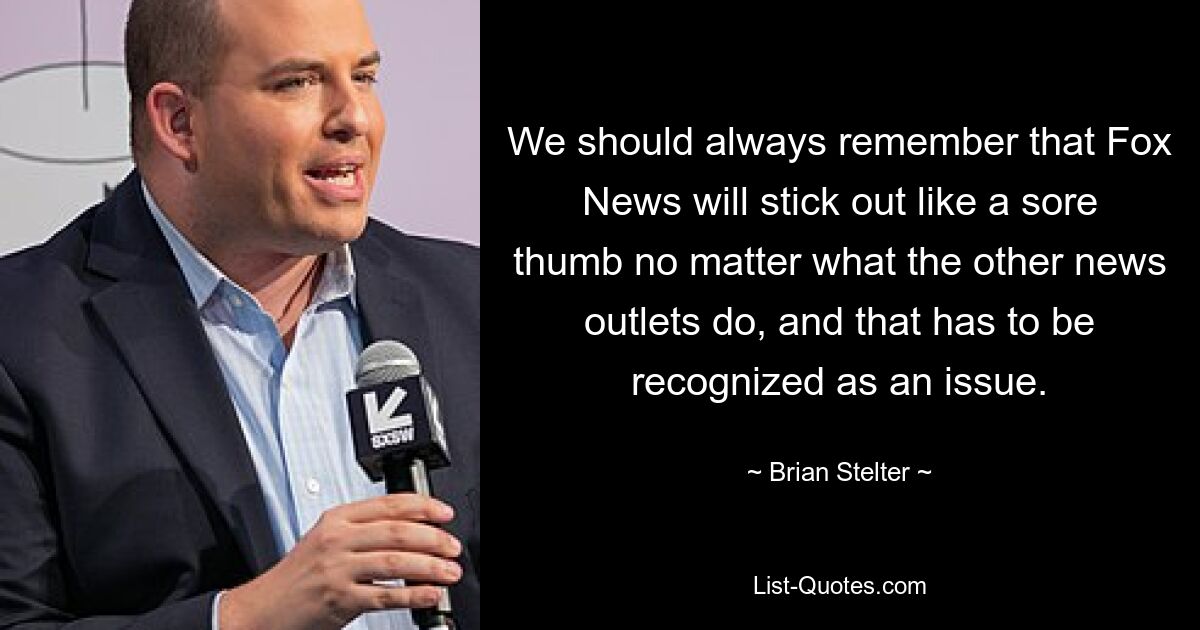 We should always remember that Fox News will stick out like a sore thumb no matter what the other news outlets do, and that has to be recognized as an issue. — © Brian Stelter