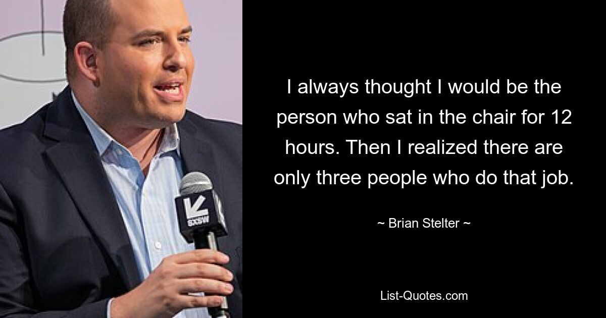 I always thought I would be the person who sat in the chair for 12 hours. Then I realized there are only three people who do that job. — © Brian Stelter