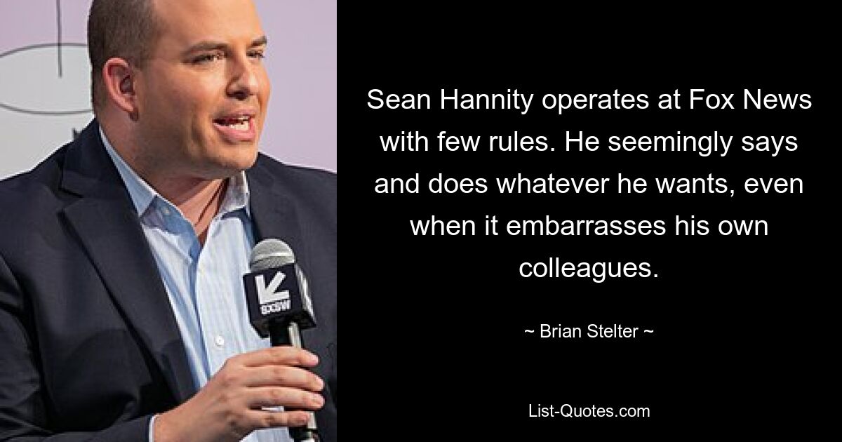 Sean Hannity operates at Fox News with few rules. He seemingly says and does whatever he wants, even when it embarrasses his own colleagues. — © Brian Stelter