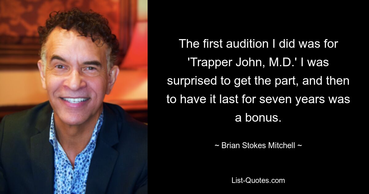 The first audition I did was for 'Trapper John, M.D.' I was surprised to get the part, and then to have it last for seven years was a bonus. — © Brian Stokes Mitchell