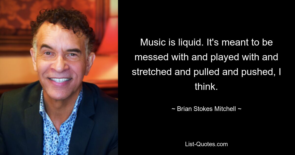 Music is liquid. It's meant to be messed with and played with and stretched and pulled and pushed, I think. — © Brian Stokes Mitchell